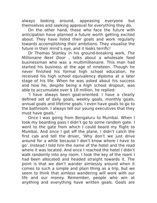 always looking around, appeasing everyone but
themselves and seeking approval for everything they do.
On the other hand, those who face the future with
anticipation have planned a future worth getting excited
about. They have listed their goals and work regularly
towards accomplishing their ambitions. They visualise the
future in their mind’s eye, and it looks terrific!
Dr Thomas Stanley in his ground-breaking work, The
Millionaire Next Door , talks about a wholesale food
businessman who was a multimillionaire. This man had
started his business at the age of nineteen. Though he
never finished his formal high school education, he
received his high school equivalency diploma at a later
stage of his life. When he was asked about his success
and how he, despite being a high school dropout, was
able to accumulate over $ 10 million, he replied:
‘I have always been goal-oriented. I have a clearly
defined set of daily goals, weekly goals, monthly goals,
annual goals and lifetime goals. I even have goals to go to
the bathroom. I always tell our young executives that they
must have goals.’
Once I was going from Bengaluru to Mumbai. When I
took my boarding pass I didn’t go to some random gate. I
went to the gate from which I could board my flight to
Mumbai. And once I got off the plane, I didn’t catch the
first cab and tell the driver, ‘Why don’t we just drive
around for a while because I don’t know where I have to
go’. Instead I told him the name of the hotel and the road
where it was located. And once I reached the hotel I didn’t
walk randomly into any room. I took the key of the room I
had been allocated and headed straight towards it. The
point is that we don’t wander aimlessly around when it
comes to such a simple and plain thing as a trip, but we
seem to think that aimless wandering will work with our
life and our money. Remember, people who win at
anything and everything have written goals. Goals are
 