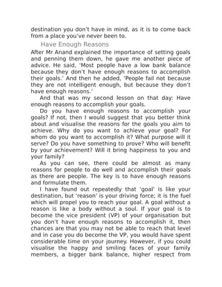 destination you don’t have in mind, as it is to come back
from a place you’ve never been to.
Have Enough Reasons
After Mr Anand explained the importance of setting goals
and penning them down, he gave me another piece of
advice. He said, ‘Most people have a low bank balance
because they don’t have enough reasons to accomplish
their goals.’ And then he added, ‘People fail not because
they are not intelligent enough, but because they don’t
have enough reasons.’
And that was my second lesson on that day: Have
enough reasons to accomplish your goals.
Do you have enough reasons to accomplish your
goals? If not, then I would suggest that you better think
about and visualise the reasons for the goals you aim to
achieve. Why do you want to achieve your goal? For
whom do you want to accomplish it? What purpose will it
serve? Do you have something to prove? Who will benefit
by your achievement? Will it bring happiness to you and
your family?
As you can see, there could be almost as many
reasons for people to do well and accomplish their goals
as there are people. The key is to have enough reasons
and formulate them.
I have found out repeatedly that ‘goal’ is like your
destination, but ‘reason’ is your driving force; it is the fuel
which will propel you to reach your goal. A goal without a
reason is like a body without a soul. If your goal is to
become the vice president (VP) of your organisation but
you don’t have enough reasons to accomplish it, then
chances are that you may not be able to reach that level
and in case you do become the VP, you would have spent
considerable time on your journey. However, if you could
visualise the happy and smiling faces of your family
members, a bigger bank balance, higher respect from
 