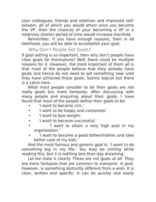 your colleagues, friends and relatives and improved self-
esteem, all of which you would attain once you became
the VP, then the chances of your becoming a VP in a
relatively shorter period of time would increase manifold.
Remember, if you have enough reasons, then in all
likelihood, you will be able to accomplish your goal.
Why Don’t People Set Goals?
If goal setting is so important, then why don’t people have
clear goals for themselves? Well, there could be multiple
reasons for it. However, the most important of them all is
that most of the people believe that they already have
goals and hence do not need to set something new until
they have achieved those goals. Seems logical but there
is a catch here.
What most people consider to be their goals are not
really goals but mere fantasies. After discussing with
many people and enquiring about their goals, I have
found that most of the people define their goals to be:
• ‘I want to become rich.’
• ‘I want to be happy and contented.’
• ‘I want to lose weight.’
• ‘I want to become successful.’
• ‘I want to attain a very high post in my
organisation.’
• ‘I want to become a good father/mother and take
better care of my kids.’
And the most famous and generic goal is: ‘I want to do
something big in my life.’ You may be smiling while
reading this, but it is nothing less than day dreaming.
Let me state it clearly. These are not goals at all. They
are mere fantasies that are common to everyone. A goal,
however, is something distinctly different from a wish. It is
clear, written and specific. It can be quickly and easily
 