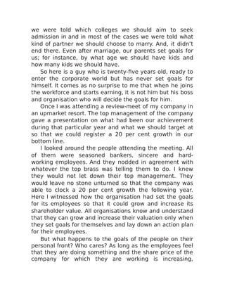 we were told which colleges we should aim to seek
admission in and in most of the cases we were told what
kind of partner we should choose to marry. And, it didn’t
end there. Even after marriage, our parents set goals for
us; for instance, by what age we should have kids and
how many kids we should have.
So here is a guy who is twenty-five years old, ready to
enter the corporate world but has never set goals for
himself. It comes as no surprise to me that when he joins
the workforce and starts earning, it is not him but his boss
and organisation who will decide the goals for him.
Once I was attending a review-meet of my company in
an upmarket resort. The top management of the company
gave a presentation on what had been our achievement
during that particular year and what we should target at
so that we could register a 20 per cent growth in our
bottom line.
I looked around the people attending the meeting. All
of them were seasoned bankers, sincere and hard-
working employees. And they nodded in agreement with
whatever the top brass was telling them to do. I knew
they would not let down their top management. They
would leave no stone unturned so that the company was
able to clock a 20 per cent growth the following year.
Here I witnessed how the organisation had set the goals
for its employees so that it could grow and increase its
shareholder value. All organisations know and understand
that they can grow and increase their valuation only when
they set goals for themselves and lay down an action plan
for their employees.
But what happens to the goals of the people on their
personal front? Who cares? As long as the employees feel
that they are doing something and the share price of the
company for which they are working is increasing,
 