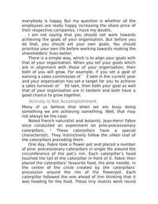 everybody is happy. But my question is whether all the
employees are really happy increasing the share price of
their respective companies. I have my doubts.
I am not saying that you should not work towards
achieving the goals of your organisation. But before you
do that, you should set your own goals. You should
prioritise your own life before working towards making the
shareholders’ lives better.
There is a simple way, which is to align your goals with
that of your organisation. When you set your goals which
are in alignment with those of your organisation, then
both of you will grow. For example, if you set a goal of
earning a sales commission of ` 3 lakh in the current year
and your organisation has set a target for you to achieve
a sales turnover of ` 50 lakh, then both your goal as well
that of your organisation are in tandem and both have a
good chance to grow together.
Activity is Not Accomplishment
Many of us believe that when we are busy doing
something we are achieving something. Well, that may
not always be the case.
Noted French naturalist and botanist, Jean-Henri Fabre
once conducted an experiment on pine-processionary
caterpillars. 3 These caterpillars have a special
characteristic. They instinctively follow the silken trail of
the caterpillars preceding them.
One day, Fabre took a flower pot and placed a number
of pine- processionary caterpillars in single file around the
circumference of the pot’s rim. Each caterpillar’s head
touched the tail of the caterpillar in front of it. Fabre then
placed the caterpillars’ favourite food, the pine needle, in
the centre of the circle created by the caterpillars’
procession around the rim of the flowerpot. Each
caterpillar followed the one ahead of him thinking that it
was heading for the food. Those tiny insects went round
 