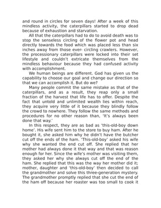 and round in circles for seven days! After a week of this
mindless activity, the caterpillars started to drop dead
because of exhaustion and starvation.
All that the caterpillars had to do to avoid death was to
stop the senseless circling of the flower pot and head
directly towards the food which was placed less than six
inches away from those ever- circling crawlers. However,
the processionary caterpillars were locked into their set
lifestyle and couldn’t extricate themselves from the
mindless behaviour because they had confused activity
with accomplishment.
We human beings are different. God has given us the
capability to choose our goal and change our direction so
that we can accomplish it. But do we?
Many people commit the same mistake as that of the
caterpillars, and as a result, they reap only a small
fraction of the harvest that life has to offer. Despite the
fact that untold and unlimited wealth lies within reach,
they acquire very little of it because they blindly follow
the crowd to nowhere. They follow the same methods and
procedures for no other reason than, ‘It’s always been
done that way.’
In this respect, they are as bad as ‘this-old-boy down
home’. His wife sent him to the store to buy ham. After he
bought it, she asked him why he didn’t have the butcher
cut off the ends of the ham. ‘This-old-boy’ asked his wife
why she wanted the end cut off. She replied that her
mother had always done it that way and that was reason
enough for her. Since the wife’s mother was visiting them,
they asked her why she always cut off the end of the
ham. She replied that this was the way her mother did it;
mother, daughter and ‘this-old-boy’ then decided to call
the grandmother and solve this three-generation mystery.
The grandmother promptly replied that she cut the end of
the ham off because her roaster was too small to cook it
 