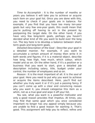 Time to Accomplish : It is the number of months or
years you believe it will take you to achieve or acquire
each item on your goal list. Once you are done with this,
you need to check if your goals are in balance. For
example, if you find that you have too many ten-year
goals but very few one-year goals, this could mean that
you’re putting off having to act in the present by
postponing the target date. On the other hand, if you
have very few long-term goals, perhaps you haven’t
decided what kind of life you want to build over the long
run. The key here is to develop a balance between short-
term goals and long-term goals.
Detailed Description of the Goal : Describe your goal in
a detailed manner. For example, if you want to
accumulate a certain amount of money then write it in
both words and figures; if it is a material object, describe
how long, how high, how much, which colour, which
model and so on. On the other hand, if it’s a position or a
business that you want to start, give a detailed job
description including salary, title, budget under your
control, the number of employees and so on.
Reason : It is the most important of all. It is the soul of
your goal. Here you need to put why you want to achieve
or acquire the items described. Here, you’ll find out
whether you truly want it or if it’s just a passing fancy. If
you can’t come up with a clear and convincing reason
why you want it, you should categorise this item as a
whim, not as a true goal and wipe it off your list.
You see, what you want is a powerful motivator and
only a good reason provides that impetus. At times, you
may find that some goal which you once considered
important no longer has any appeal simply because you
are unable to find a good reason for wanting it. That’s
good. This assignment will help you to reflect, refine and
 