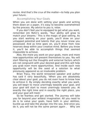 revise. And that’s the crux of the matter—to help you plan
your future.
Accomplishing Your Goals
When you are done with setting your goals and writing
them down on a paper, it’s easy to become overwhelmed
by the process. My advice to you is, relax.
If you don’t feel you’re equipped to get what you want,
remember Jim Rohn’s words, ‘Your ability will grow to
match your dreams.’ This is the magic of goal setting. As
you start working on your goals, you’ll draw on your
untapped potential and talents that you never knew you
possessed. And as time goes on, you’ll draw from new
reserves deep within your creative mind. Before you know
it, you’ll be able to accomplish things that seemed
impossible to achieve.
Also, the more you work on your goals, more and more
new opportunities will present themselves to you. You will
start filtering out the thoughts and external factors which
are not congruent with your desired goal and this will help
you grab even more opportunities. And inside each new
opportunity will be the seed of a solution to what
previously appeared as an insolvable problem.
Brian Tracy, the world renowned speaker and author
has said it very beautifully, ‘When you are absolutely
clear about your goal, you do not even have to know how
to achieve it. By simply deciding exactly what you want,
you will begin to move unerringly towards your goal, and
your goal will start to move unerringly towards you. At
exactly the right time and in exactly the right place, you
and your goal will meet.’
So be fearless and get started. The journey will take
you far beyond your wildest imagination. All you need to
do is to value your goals, have faith in your abilities,
buckle up and take the plunge into the sea. And once you
do it, you will not be the same person again . Why are
 