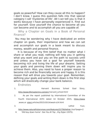 goals so powerful? How can they cause all this to happen?
I don’t know. I guess this question falls into that special
category I call ‘mysteries of life’. All I can tell you is that it
works because I have personally experienced it. Find out
for yourself. Give yourself the chance to become all you
can become and to accomplish all you are capable of.
Why a Chapter on Goals in a Book of Personal
Finance?
You may be wondering why I have dedicated an entire
chapter on goals, their importance and how we can set
and accomplish our goals in a book meant to discuss
money, wealth and personal finance.
It is because of my firm belief that no matter what I
share or what you read, nothing will help you in getting
what you want and put you on the path to success until
and unless you have set a goal for yourself towards
becoming rich and living the life of your dreams. Setting
your goals and penning them down will inspire you to
achieve them. Also, you need to have a proper reason to
become rich and be financially secure and happy. It is this
reason that will drive you towards your goal. Remember,
defining your goals and writing them down is the first step
which will drastically change your bank balance.
Endnotes
1. Harvard Business School Goal Story,
http://www.lifemastering.com/en/ harvard_school.html
2. As per the report published by International Committee of the
Fourth International (ICFI) dated 14 October 2015, https://www
.wsws.or g/en/ articles/2015/10/14/weal-o14.html
3. Lethal Fuzz,
http://www.naturalhistorymag.com/features/21756/lethal- fuzz?page=2
4. ‘Old boy down home’: See You At Top , Zig Ziglar (1975).
 
