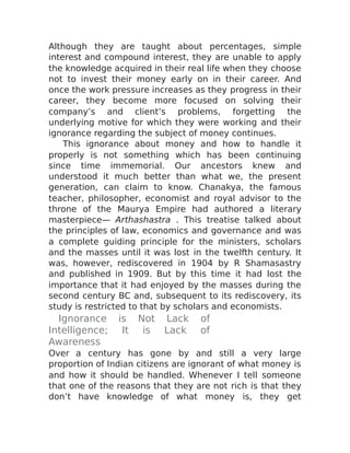 Although they are taught about percentages, simple
interest and compound interest, they are unable to apply
the knowledge acquired in their real life when they choose
not to invest their money early on in their career. And
once the work pressure increases as they progress in their
career, they become more focused on solving their
company’s and client’s problems, forgetting the
underlying motive for which they were working and their
ignorance regarding the subject of money continues.
This ignorance about money and how to handle it
properly is not something which has been continuing
since time immemorial. Our ancestors knew and
understood it much better than what we, the present
generation, can claim to know. Chanakya, the famous
teacher, philosopher, economist and royal advisor to the
throne of the Maurya Empire had authored a literary
masterpiece— Arthashastra . This treatise talked about
the principles of law, economics and governance and was
a complete guiding principle for the ministers, scholars
and the masses until it was lost in the twelfth century. It
was, however, rediscovered in 1904 by R Shamasastry
and published in 1909. But by this time it had lost the
importance that it had enjoyed by the masses during the
second century BC and, subsequent to its rediscovery, its
study is restricted to that by scholars and economists.
Ignorance is Not Lack of
Intelligence; It is Lack of
Awareness
Over a century has gone by and still a very large
proportion of Indian citizens are ignorant of what money is
and how it should be handled. Whenever I tell someone
that one of the reasons that they are not rich is that they
don’t have knowledge of what money is, they get
 