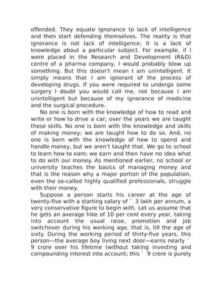 offended. They equate ignorance to lack of intelligence
and then start defending themselves. The reality is that
ignorance is not lack of intelligence; it is a lack of
knowledge about a particular subject. For example, if I
were placed in the Research and Development (R&D)
centre of a pharma company, I would probably blow up
something. But this doesn’t mean I am unintelligent. It
simply means that I am ignorant of the process of
developing drugs. If you were required to undergo some
surgery I doubt you would call me, not because I am
unintelligent but because of my ignorance of medicine
and the surgical procedure.
No one is born with the knowledge of how to read and
write or how to drive a car; over the years we are taught
these skills. No one is born with the knowledge and skills
of making money; we are taught how to do so. And, no
one is born with the knowledge of how to spend and
handle money, but we aren’t taught that. We go to school
to learn how to earn; we earn and then have no idea what
to do with our money. As mentioned earlier, no school or
university teaches the basics of managing money and
that is the reason why a major portion of the population,
even the so-called highly qualified professionals, struggle
with their money.
Suppose a person starts his career at the age of
twenty-five with a starting salary of ` 3 lakh per annum, a
very conservative figure to begin with. Let us assume that
he gets an average hike of 10 per cent every year, taking
into account the usual raise, promotion and job
switchover during his working age, that is, till the age of
sixty. During the working period of thirty-five years, this
person—the average boy living next door—earns nearly `
9 crore over his lifetime (without taking investing and
compounding interest into account; this ` 9 crore is purely
 
