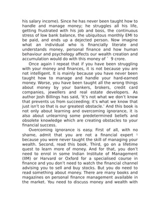 his salary income). Since he has never been taught how to
handle and manage money; he struggles all his life,
getting frustrated with his job and boss, the continuous
stress of low bank balance, the ubiquitous monthly EMI to
be paid, and ends up a dejected person. Now imagine
what an individual who is financially literate and
understands money, personal finance and how human
behaviour and psychology affects our wealth creation and
accumulation would do with this money of ` 9 crore.
Once again I repeat that if you have been struggling
with your money and finances, it is not because you are
not intelligent. It is mainly because you have never been
taught how to manage and handle your hard-earned
money. Worse, you have been taught all the wrong things
about money by your bankers, brokers, credit card
companies, jewellers and real estate developers. As
author Josh Billings has said, ‘It’s not what we don’t know
that prevents us from succeeding; it’s what we know that
just isn’t so that is our greatest obstacle.’ And this book is
not only about learning and overcoming ignorance, it is
also about unlearning some predetermined beliefs and
obsolete knowledge which are creating obstacles to your
financial success.
Overcoming ignorance is easy. First of all, with no
shame, admit that you are not a financial expert 1
because you were never taught the skill of managing your
wealth. Second, read this book. Third, go on a lifetime
quest to learn more of money. And for that, you don’t
need to enrol in some Indian Institute of Management
(IIM) or Harvard or Oxford for a specialised course in
finance and you don’t need to watch the financial channel
advising you to sell and buy stocks. But you do need to
read something about money. There are many books and
magazines on personal finance management available in
the market. You need to discuss money and wealth with
 