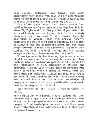 your spouse, colleagues and friends and, most
importantly, with people who have and are accumulating
more money than you. Your action should show that you
care about money by learning something about it.
One of the good things that I have learned from
reading the works of great men such as Napoleon Hill, Jim
Rohn, Zig Ziglar and Brian Tracy is that if you wish to be
successful, study success; if you wish to be happy, study
happiness; and if you want to make money, study the
acquisition of wealth. Those who achieve success,
happiness and wealth don’t do it accidentally. It’s a matter
of studying first and practising second. But not many
people attempt to follow these practices as part of their
studies. And that is one of the reasons why despite
everyone wanting to become wealthy, they don’t.
To say ignorance is bliss is wrong. Ignorance is neither
blissful nor okay as far as money is concerned. Tony
Robbins, who is a well-known speaker and life coach has
said, ‘Ignorance is pain, ignorance is struggle and
ignorance is giving your fortune away to someone who
hasn’t earned it.’ When it comes to money, what you
don’t know can make you stressed and may force you to
go broke. So keep reading and learn more about money
and personal finance and this acquired knowledge will
help you accumulate so much wealth which you would
have never imagined or dreamt of.
Understanding the Basic Characteristics of
Money
In my discussion with people, I have realised that their
problem was simply a lack of knowledge and discipline.
Money has four properties or characteristics which most
people don’t acknowledge or understand and this creates
some obstruction at their subconscious level in their path
to financial prosperity.
 