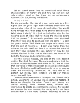 Let us spend some time to understand what those
characteristics of money are and how we can set our
subconscious mind so that there are no unnecessary
roadblocks in our journey to freedom.
M oney is A ctive
Do you remember the size of a one rupee coin or a five
rupee coin ten years ago? Now compare those with the
present-day coins of the same denomination. You would
have noticed that their sizes have shrunk considerably.
What does it signify? It is just an indicative step by the
Reserve Bank of India (RBI) to make the masses aware
that the present ` 5 coin would purchase them less food
than they were able to purchase with the same ` 5 coin
ten years earlier. Well, there are people who would say
that the cost of minting a ` 1 coin was higher than the
value of the coin itself and hence to reduce the material
cost they have reduced the size. Whatever may be the
reason, the fact is that size of the coins has reduced in
both the figurative and economic sense.
For the literate masses, the size of the coin doesn’t
matter. They look for value. They also understand that the
value of money decreases with time. In fact, we all know
that the value of money has been decreasing continuously
because of inflation and it will continue to do so as long as
there are inflationary tendencies. Yet, very few of us
protect our money from inflation; we let our money
depreciate with time.
You should understand that money in this sense is very
active. Depending on various macroeconomic factors, it
keeps on changing its value. Finance and money are
always moving. Time, interest rates, inflation etc.
intermingle to create an ever-flowing current. No wonder
we also use the term currency for money which has been
derived from a Latin word ‘currens’ meaning ‘to run or
 