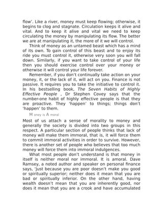 flow’. Like a river, money must keep flowing; otherwise, it
begins to clog and stagnate. Circulation keeps it alive and
vital. And to keep it alive and vital we need to keep
circulating the money by manipulating its flow. The better
we are at manipulating it, the more of it we will control.
Think of money as an untamed beast which has a mind
of its own. To gain control of this beast and to enjoy its
ride you must control it, otherwise very soon you will fall
down. Similarly, if you want to take control of your life
then you should exercise control over your money or
otherwise it will control your life forever.
Remember, if you don’t continually take action on your
money, it, or the lack of it, will act on you. Finance is not
passive. It requires you to take the initiative to control it.
In his bestselling book, The Seven Habits of Highly
Effective People , Dr Stephen Covey says that the
number-one habit of highly effective people is that they
are proactive. They ‘happen’ to things; things don’t
‘happen’ to them.
M oney is A moral
Most of us attach a sense of morality to money and
generally the society is divided into two groups in this
respect. A particular section of people thinks that lack of
money will make them immoral, that is, it will force them
to commit immoral activities in order to survive. However,
there is another set of people who believes that too much
money will force them into immoral indulgences.
What most people don’t understand is that money in
itself is neither moral nor immoral. It is amoral. Dave
Ramsey, a noted author and speaker on personal finance
says, ‘Just because you are poor doesn’t make you good
or spiritually superior; neither does it mean that you are
bad or spiritually inferior. On the other hand, having
wealth doesn’t mean that you are inherently good, nor
does it mean that you are a crook and have accumulated
 
