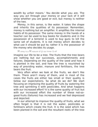 wealth by unfair means.’ You decide what you are. The
way you act through your money or your lack of it will
show whether you are good or evil, but money is neither
of the two.
Money, in this sense, is like water. It takes the shape
and inherits the qualities of its possessor. Remember,
money is nothing but an amplifier. It amplifies the internal
habits of its possessor. The same money in the hands of a
teacher can be used to buy books for students and in the
possession of a terrorist is used to buy guns to kill the
same set of students. It is not money which decides to
what use it should be put to; rather it is the possessor of
the money who decides its usage.
M oney is a M easure of y our Inner s elf
Imagine our life to be a tree. The fruits that the tree bears
are nothing but our successes, accomplishments and
failures. Depending on the quality of the seed and how it
is planted in the soil, and how the tree is nourished by
way of providing water, manure and fertilisers, the tree
bears the fruit.
Very often when we look at the fruits, we don’t like
them. There aren’t many of them, and in most of the
cases the fruits are either too small or their quality is
below our expectations. So what do we do? We start
focusing on improving the quality of fruits by watering the
tree and sprinkling it with pesticides. And what happens
with our increased effort? It is the same quality of fruit but
with our increased effort the number of these not-so-
good fruits (failures) has increased and we feel depressed
and dejected.
In our attempt to improve the quality of fruits, what we
often forget is that it is not the water, pesticides or
fertilisers which create the fruit. It is the seed which has
been planted in the soil and the resultant roots of the tree
 