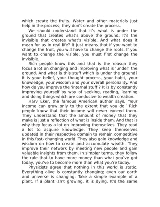 which create the fruits. Water and other materials just
help in the process; they don’t create the process.
We should understand that it’s what is under the
ground that creates what’s above the ground. It’s the
invisible that creates what’s visible. And what does it
mean for us in real life? It just means that if you want to
change the fruit, you will have to change the roots. If you
want to change the visible, you must first change the
invisible.
Rich people know this and that is the reason they
focus a lot on changing and improving what is ‘under’ the
ground. And what is this stuff which is under the ground?
It is your belief, your thought process, your habit, your
knowledge, your wisdom and your overall personality. And
how do you improve the ‘internal stuff’? It is by constantly
improving yourself by way of seeking, reading, learning
and doing things which are conducive to wealth creation.
Harv Eker, the famous American author says, ‘Your
income can grow only to the extent that you do.’ Rich
people know that their income will never exceed them.
They understand that the amount of money that they
make is just a reflection of what is inside them. And that is
why they focus a lot on improving themselves. They read
a lot to acquire knowledge. They keep themselves
updated in their respective domain to remain competitive
in this fast- changing world. They also gain knowledge and
wisdom on how to create and accumulate wealth. They
improve their network by meeting new people and gain
valuable insights from them. In simpler terms, they follow
the rule that to have more money than what you’ve got
today, you’ve to become more than what you’re today.
Physicists agree that nothing in this world is static.
Everything alive is constantly changing; even our earth
and universe is changing. Take a simple example of a
plant. If a plant isn’t growing, it is dying. It’s the same
 