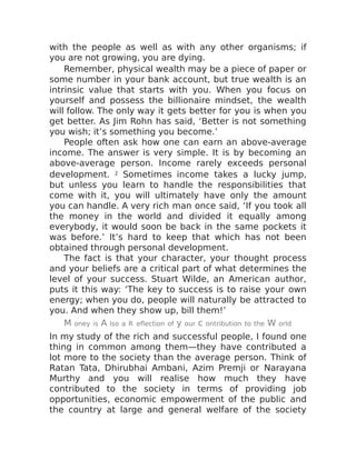 with the people as well as with any other organisms; if
you are not growing, you are dying.
Remember, physical wealth may be a piece of paper or
some number in your bank account, but true wealth is an
intrinsic value that starts with you. When you focus on
yourself and possess the billionaire mindset, the wealth
will follow. The only way it gets better for you is when you
get better. As Jim Rohn has said, ‘Better is not something
you wish; it’s something you become.’
People often ask how one can earn an above-average
income. The answer is very simple. It is by becoming an
above-average person. Income rarely exceeds personal
development. 2 Sometimes income takes a lucky jump,
but unless you learn to handle the responsibilities that
come with it, you will ultimately have only the amount
you can handle. A very rich man once said, ‘If you took all
the money in the world and divided it equally among
everybody, it would soon be back in the same pockets it
was before.’ It’s hard to keep that which has not been
obtained through personal development.
The fact is that your character, your thought process
and your beliefs are a critical part of what determines the
level of your success. Stuart Wilde, an American author,
puts it this way: ‘The key to success is to raise your own
energy; when you do, people will naturally be attracted to
you. And when they show up, bill them!’
M oney is A lso a R eflection of y our c ontribution to the W orld
In my study of the rich and successful people, I found one
thing in common among them—they have contributed a
lot more to the society than the average person. Think of
Ratan Tata, Dhirubhai Ambani, Azim Premji or Narayana
Murthy and you will realise how much they have
contributed to the society in terms of providing job
opportunities, economic empowerment of the public and
the country at large and general welfare of the society
 