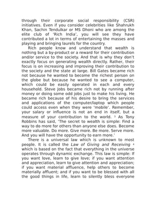 through their corporate social responsibility (CSR)
initiatives. Even if you consider celebrities like Shahrukh
Khan, Sachin Tendulkar or MS Dhoni who are among the
elite club of ‘Rich India’, you will see they have
contributed a lot in terms of entertaining the masses and
playing and bringing laurels for the country.
Rich people know and understand that wealth is
nothing but a by-product or a reward for their contribution
and/or service to the society. And that is why they don’t
exactly focus on generating wealth directly. Rather, their
focus is on increasing and improving their contribution to
the society and the state at large. Bill Gates became rich
not because he wanted to become the richest person on
the globe but because he wanted to see a computer,
which could be easily operated in each and every
household. Steve Jobs became rich not by running after
money or doing some odd jobs just to make his living. He
became rich because of his desire to bring the services
and applications of the computer/laptop which people
could access even when they were ‘mobile’. Remember,
your salary or influence is not an end in itself, but a
measure of your contribution to the world. 3 As Tony
Robbins has said, ‘The secret to wealth is simple: Find a
way to do more for others than anyone else does. Become
more valuable. Do more. Give more. Be more. Serve more.
And you will have the opportunity to earn more.’
There is a universal law which is unknown to most
people. It is called the Law of Giving and Receiving 4
which is based on the fact that everything in the universe
operates through dynamic exchange. This law is simple: If
you want love, learn to give love; if you want attention
and appreciation, learn to give attention and appreciation;
if you want material affluence, help others to become
materially affluent; and if you want to be blessed with all
the good things in life, learn to silently bless everyone
 