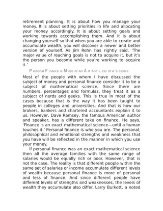 retirement planning. It is about how you manage your
money. It is about setting priorities in life and allocating
your money accordingly. It is about setting goals and
working towards accomplishing them. And it is about
changing yourself so that when you are able to create and
accumulate wealth, you will discover a newer and better
version of yourself. As Jim Rohn has rightly said, ‘The
major value of reaching goals is not to acquire it, but it’s
the person you become while you’re working to acquire
it.’
P ersonal F inance is M ore of An A rt And L ess of A s cience
Most of the people with whom I have discussed the
subject of money and personal finance consider it to be a
subject of mathematical science. Since there are
numbers, percentages and formulas, they treat it as a
subject of nerds and geeks. This is true in most of the
cases because that is the way it has been taught to
people in colleges and universities. And that is how our
brokers, bankers and chartered accountants explain it to
us. However, Dave Ramsey, the famous American author
and speaker, has a different take on finance. He says,
‘Finance is an exact mathematical science—until a human
touches it.’ Personal finance is who you are. The personal,
philosophical and emotional strengths and weakness that
you have will be reflected in the manner in which you use
your money.
If personal finance was an exact mathematical science
then all the average families with the same range of
salaries would be equally rich or poor. However, that is
not the case. The reality is that different people within the
same set of salaries or income accumulate different levels
of wealth because personal finance is more of personal
and less of finance. And since different people have
different levels of strengths and weaknesses, the levels of
wealth they accumulate also differ. Larry Burkett, a noted
 