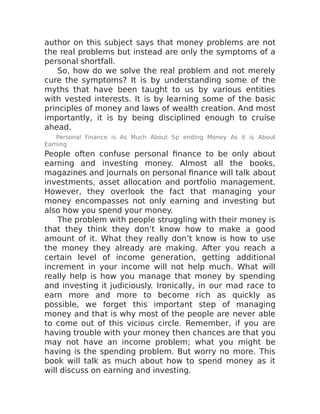 author on this subject says that money problems are not
the real problems but instead are only the symptoms of a
personal shortfall.
So, how do we solve the real problem and not merely
cure the symptoms? It is by understanding some of the
myths that have been taught to us by various entities
with vested interests. It is by learning some of the basic
principles of money and laws of wealth creation. And most
importantly, it is by being disciplined enough to cruise
ahead.
Personal Finance is As Much About Sp ending Money As it is About
Earning
People often confuse personal finance to be only about
earning and investing money. Almost all the books,
magazines and journals on personal finance will talk about
investments, asset allocation and portfolio management.
However, they overlook the fact that managing your
money encompasses not only earning and investing but
also how you spend your money.
The problem with people struggling with their money is
that they think they don’t know how to make a good
amount of it. What they really don’t know is how to use
the money they already are making. After you reach a
certain level of income generation, getting additional
increment in your income will not help much. What will
really help is how you manage that money by spending
and investing it judiciously. Ironically, in our mad race to
earn more and more to become rich as quickly as
possible, we forget this important step of managing
money and that is why most of the people are never able
to come out of this vicious circle. Remember, if you are
having trouble with your money then chances are that you
may not have an income problem; what you might be
having is the spending problem. But worry no more. This
book will talk as much about how to spend money as it
will discuss on earning and investing.
 