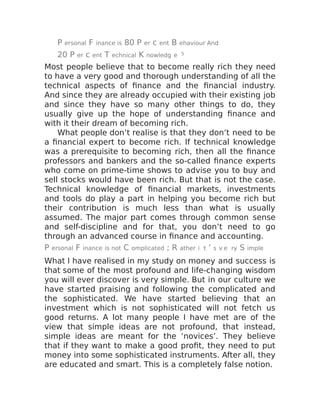 P ersonal F inance is 80 P er c ent B ehaviour And
20 P er c ent T echnical K nowledg e 5
Most people believe that to become really rich they need
to have a very good and thorough understanding of all the
technical aspects of finance and the financial industry.
And since they are already occupied with their existing job
and since they have so many other things to do, they
usually give up the hope of understanding finance and
with it their dream of becoming rich.
What people don’t realise is that they don’t need to be
a financial expert to become rich. If technical knowledge
was a prerequisite to becoming rich, then all the finance
professors and bankers and the so-called finance experts
who come on prime-time shows to advise you to buy and
sell stocks would have been rich. But that is not the case.
Technical knowledge of financial markets, investments
and tools do play a part in helping you become rich but
their contribution is much less than what is usually
assumed. The major part comes through common sense
and self-discipline and for that, you don’t need to go
through an advanced course in finance and accounting.
P ersonal F inance is not C omplicated ; R ather i t ’ s v e ry S imple
What I have realised in my study on money and success is
that some of the most profound and life-changing wisdom
you will ever discover is very simple. But in our culture we
have started praising and following the complicated and
the sophisticated. We have started believing that an
investment which is not sophisticated will not fetch us
good returns. A lot many people I have met are of the
view that simple ideas are not profound, that instead,
simple ideas are meant for the ‘novices’. They believe
that if they want to make a good profit, they need to put
money into some sophisticated instruments. After all, they
are educated and smart. This is a completely false notion.
 