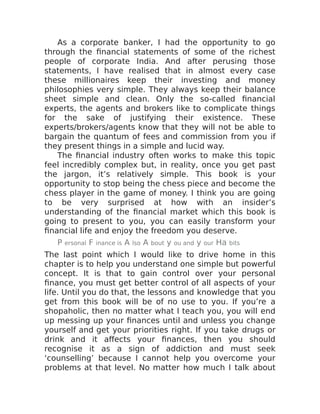 As a corporate banker, I had the opportunity to go
through the financial statements of some of the richest
people of corporate India. And after perusing those
statements, I have realised that in almost every case
these millionaires keep their investing and money
philosophies very simple. They always keep their balance
sheet simple and clean. Only the so-called financial
experts, the agents and brokers like to complicate things
for the sake of justifying their existence. These
experts/brokers/agents know that they will not be able to
bargain the quantum of fees and commission from you if
they present things in a simple and lucid way.
The financial industry often works to make this topic
feel incredibly complex but, in reality, once you get past
the jargon, it’s relatively simple. This book is your
opportunity to stop being the chess piece and become the
chess player in the game of money. I think you are going
to be very surprised at how with an insider’s
understanding of the financial market which this book is
going to present to you, you can easily transform your
financial life and enjoy the freedom you deserve.
P ersonal F inance is A lso A bout y ou and y our Ha bits
The last point which I would like to drive home in this
chapter is to help you understand one simple but powerful
concept. It is that to gain control over your personal
finance, you must get better control of all aspects of your
life. Until you do that, the lessons and knowledge that you
get from this book will be of no use to you. If you’re a
shopaholic, then no matter what I teach you, you will end
up messing up your finances until and unless you change
yourself and get your priorities right. If you take drugs or
drink and it affects your finances, then you should
recognise it as a sign of addiction and must seek
‘counselling’ because I cannot help you overcome your
problems at that level. No matter how much I talk about
 