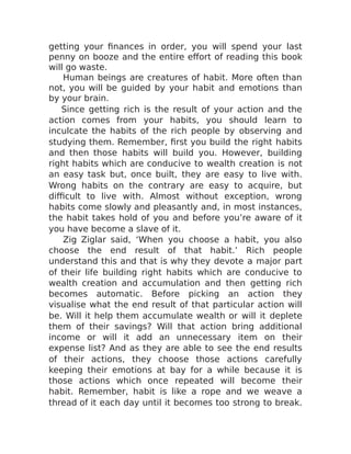 getting your finances in order, you will spend your last
penny on booze and the entire effort of reading this book
will go waste.
Human beings are creatures of habit. More often than
not, you will be guided by your habit and emotions than
by your brain.
Since getting rich is the result of your action and the
action comes from your habits, you should learn to
inculcate the habits of the rich people by observing and
studying them. Remember, first you build the right habits
and then those habits will build you. However, building
right habits which are conducive to wealth creation is not
an easy task but, once built, they are easy to live with.
Wrong habits on the contrary are easy to acquire, but
difficult to live with. Almost without exception, wrong
habits come slowly and pleasantly and, in most instances,
the habit takes hold of you and before you’re aware of it
you have become a slave of it.
Zig Ziglar said, ‘When you choose a habit, you also
choose the end result of that habit.’ Rich people
understand this and that is why they devote a major part
of their life building right habits which are conducive to
wealth creation and accumulation and then getting rich
becomes automatic. Before picking an action they
visualise what the end result of that particular action will
be. Will it help them accumulate wealth or will it deplete
them of their savings? Will that action bring additional
income or will it add an unnecessary item on their
expense list? And as they are able to see the end results
of their actions, they choose those actions carefully
keeping their emotions at bay for a while because it is
those actions which once repeated will become their
habit. Remember, habit is like a rope and we weave a
thread of it each day until it becomes too strong to break.
 
