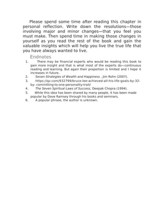 Please spend some time after reading this chapter in
personal reflection. Write down the resolutions—those
involving major and minor changes—that you feel you
must make. Then spend time in making those changes in
yourself as you read the rest of the book and gain the
valuable insights which will help you live the true life that
you have always wanted to live.
Endnotes
1. There may be financial experts who would be reading this book to
gain more insight and that is what most of the experts do—continuous
reading and learning. But again their proportion is limited and I hope it
increases in future.
2. Seven Strategies of Wealth and Happiness , Jim Rohn (2007).
3. https://qz.com/932799/bruce-lee-achieved-all-his-life-goals-by-32-
by- committing-to-one-personality-trait/
4. The Seven Spiritual Laws of Success, Deepak Chopra (1994).
5. While this idea has been shared by many people, it has been made
popular by Dave Ramsey through his books and seminars.
6. A popular phrase, the author is unknown.
 