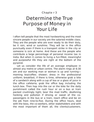 Chapte r 3
Determine the True
Purpose of Money in
Your Life
I often tell people that the most hardworking and the most
sincere people in our society are the salaried middle class.
They are the people who are ever ready to do their duty,
be it rain, wind or sunshine. They will be in the office
punctually even if there is a transport strike in the city or
someone is sick at home. And these are the people who
contribute a large percentage of personal income tax in
India. But when it comes to living a fun-filled, meaningful
and purposeful life they are right at the bottom of the
pyramid.
Let us consider the life of an average employee in
almost any metro or urban centre. The alarm rings at 6:30
am and our working man or woman is up and running—
morning tea/coffee; shower; dress in the professional
uniform; breakfast, if there is time, otherwise grab a bite
of a sandwich along with a cup of tea or a glass of juice in
the office cafeteria; grab the office bag including the
lunch box. Then hop into the car or the bike for the daily
punishment called the rush hour or on a bus or train
packed crushingly tight; bear the mad traffic, deafening
honking and pollution if driving or sweat of the co-
passengers in the bus or a train; reach office and be on
the job from nine-to-five. During the office hours, deal
with the boss, the co-workers, other stakeholders and with
the most important of them all, the clients/customers.
 