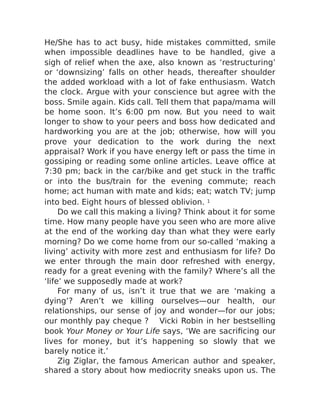 He/She has to act busy, hide mistakes committed, smile
when impossible deadlines have to be handled, give a
sigh of relief when the axe, also known as ‘restructuring’
or ‘downsizing’ falls on other heads, thereafter shoulder
the added workload with a lot of fake enthusiasm. Watch
the clock. Argue with your conscience but agree with the
boss. Smile again. Kids call. Tell them that papa/mama will
be home soon. It’s 6:00 pm now. But you need to wait
longer to show to your peers and boss how dedicated and
hardworking you are at the job; otherwise, how will you
prove your dedication to the work during the next
appraisal? Work if you have energy left or pass the time in
gossiping or reading some online articles. Leave office at
7:30 pm; back in the car/bike and get stuck in the traffic
or into the bus/train for the evening commute; reach
home; act human with mate and kids; eat; watch TV; jump
into bed. Eight hours of blessed oblivion. 1
Do we call this making a living? Think about it for some
time. How many people have you seen who are more alive
at the end of the working day than what they were early
morning? Do we come home from our so-called ‘making a
living’ activity with more zest and enthusiasm for life? Do
we enter through the main door refreshed with energy,
ready for a great evening with the family? Where’s all the
‘life’ we supposedly made at work?
For many of us, isn’t it true that we are ‘making a
dying’? Aren’t we killing ourselves—our health, our
relationships, our sense of joy and wonder—for our jobs;
our monthly pay cheque ? Vicki Robin in her bestselling
book Your Money or Your Life says, ‘We are sacrificing our
lives for money, but it’s happening so slowly that we
barely notice it.’
Zig Ziglar, the famous American author and speaker,
shared a story about how mediocrity sneaks upon us. The
 