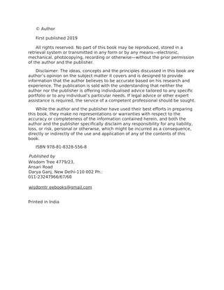 © Author
First published 2019
All rights reserved. No part of this book may be reproduced, stored in a
retrieval system or transmitted in any form or by any means—electronic,
mechanical, photocopying, recording or otherwise—without the prior permission
of the author and the publisher.
Disclaimer: The ideas, concepts and the principles discussed in this book are
author’s opinion on the subject matter it covers and is designed to provide
information that the author believes to be accurate based on his research and
experience. The publication is sold with the understanding that neither the
author nor the publisher is offering individualised advice tailored to any specific
portfolio or to any individual’s particular needs. If legal advice or other expert
assistance is required, the service of a competent professional should be sought.
While the author and the publisher have used their best efforts in preparing
this book, they make no representations or warranties with respect to the
accuracy or completeness of the information contained herein, and both the
author and the publisher specifically disclaim any responsibility for any liability,
loss, or risk, personal or otherwise, which might be incurred as a consequence,
directly or indirectly of the use and application of any of the contents of this
book.
ISBN 978-81-8328-556-8
Published by
Wisdom Tree 4779/23,
Ansari Road
Darya Ganj, New Delhi-110 002 Ph.:
011-23247966/67/68
wisdomtr eebooks@gmail.com
Printed in India
 