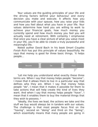 Your values are the guiding principles of your life and
the driving factors behind your behaviour and every
decision you make and execute. It affects how you
communicate with your spouse, how you raise your kids
and how you feel about what you have in your life. Your
values determine how hard you are willing to work to
achieve your financial goals, how much money you
currently spend and how much money you feel you will
actually need at retirement. With certainty I emphasise
that once you have a clear picture of what you value most
in your life, you’ll be able to create a truly purposeful and
meaningful life.
Noted author David Bach in his book Smart Couples
Finish Rich has put this principle of values beautifully. He
says that money is good for three basic things. ‘It helps
people…
’Let me help you understand what exactly these three
terms are. When I say that money helps people “become”,
I mean that it allows them to live in a particular way that
defines who they are. When I say that money helps
people “do”, I mean that it makes it possible for them to
take actions that will help create the kind of lives they
want. And when I say that money helps people “have”, I
mean that it enables them to buy the material things that
they wish to possess. 2
‘Ideally, the lives we lead, the actions we take and the
stuff we buy would always be in tandem with our values.
The challenge is that most people focus first on the
“having”, second on “doing” and third on the “being”,
which essentially means that many people are going in
 