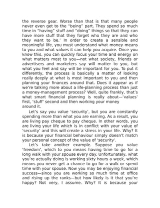 the reverse gear. Worse than that is that many people
never even get to the “being” part. They spend so much
time in “having” stuff and “doing” things so that they can
have more stuff that they forget who they are and who
they want to be.’ In order to create a sensible and
meaningful life, you must understand what money means
to you and what values it can help you acquire. Once you
know this, you can quickly focus your time and energy on
what matters most to you—not what society, friends or
advertisers and marketers say will matter to you, but
what you feel and say will be important for you. To put it
differently, the process is basically a matter of looking
really deeply at what is most important to you and then
planning your finances around that. Does it appear as if
we’re talking more about a life-planning process than just
a money-management process? Well, quite frankly, that’s
what smart financial planning is really about—‘values’
first, ‘stuff’ second and then working your money
around it.
Let’s say you value ‘security’, but you are constantly
spending more than what you are earning. As a result, you
are living pay cheque to pay cheque. In other words, you
are living your life which is in conflict with your value of
‘security’ and this will create a stress in your life. Why? It
is because your financial behaviour simply doesn’t match
your personal concept of the value of ‘security’.
Let’s take another example. Suppose you value
‘freedom’, which to you means having time to go for a
long walk with your spouse every day. Unfortunately, what
you’re actually doing is working sixty hours a week, which
means you never get a chance to go for a walk or spend
time with your spouse. Now you may be enjoying financial
success—since you are working so much time at office
and rising up the ranks—but how likely is it that you’re
happy? Not very, I assume. Why? It is because your
 