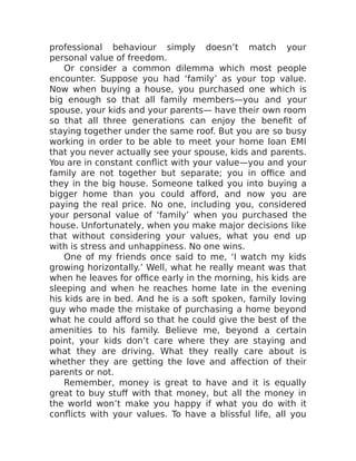professional behaviour simply doesn’t match your
personal value of freedom.
Or consider a common dilemma which most people
encounter. Suppose you had ‘family’ as your top value.
Now when buying a house, you purchased one which is
big enough so that all family members—you and your
spouse, your kids and your parents— have their own room
so that all three generations can enjoy the benefit of
staying together under the same roof. But you are so busy
working in order to be able to meet your home loan EMI
that you never actually see your spouse, kids and parents.
You are in constant conflict with your value—you and your
family are not together but separate; you in office and
they in the big house. Someone talked you into buying a
bigger home than you could afford, and now you are
paying the real price. No one, including you, considered
your personal value of ‘family’ when you purchased the
house. Unfortunately, when you make major decisions like
that without considering your values, what you end up
with is stress and unhappiness. No one wins.
One of my friends once said to me, ‘I watch my kids
growing horizontally.’ Well, what he really meant was that
when he leaves for office early in the morning, his kids are
sleeping and when he reaches home late in the evening
his kids are in bed. And he is a soft spoken, family loving
guy who made the mistake of purchasing a home beyond
what he could afford so that he could give the best of the
amenities to his family. Believe me, beyond a certain
point, your kids don’t care where they are staying and
what they are driving. What they really care about is
whether they are getting the love and affection of their
parents or not.
Remember, money is great to have and it is equally
great to buy stuff with that money, but all the money in
the world won’t make you happy if what you do with it
conflicts with your values. To have a blissful life, all you
 