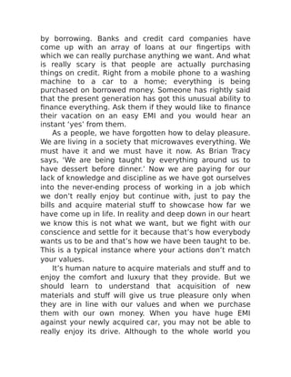 by borrowing. Banks and credit card companies have
come up with an array of loans at our fingertips with
which we can really purchase anything we want. And what
is really scary is that people are actually purchasing
things on credit. Right from a mobile phone to a washing
machine to a car to a home; everything is being
purchased on borrowed money. Someone has rightly said
that the present generation has got this unusual ability to
finance everything. Ask them if they would like to finance
their vacation on an easy EMI and you would hear an
instant ‘yes’ from them.
As a people, we have forgotten how to delay pleasure.
We are living in a society that microwaves everything. We
must have it and we must have it now. As Brian Tracy
says, ‘We are being taught by everything around us to
have dessert before dinner.’ Now we are paying for our
lack of knowledge and discipline as we have got ourselves
into the never-ending process of working in a job which
we don’t really enjoy but continue with, just to pay the
bills and acquire material stuff to showcase how far we
have come up in life. In reality and deep down in our heart
we know this is not what we want, but we fight with our
conscience and settle for it because that’s how everybody
wants us to be and that’s how we have been taught to be.
This is a typical instance where your actions don’t match
your values.
It’s human nature to acquire materials and stuff and to
enjoy the comfort and luxury that they provide. But we
should learn to understand that acquisition of new
materials and stuff will give us true pleasure only when
they are in line with our values and when we purchase
them with our own money. When you have huge EMI
against your newly acquired car, you may not be able to
really enjoy its drive. Although to the whole world you
 