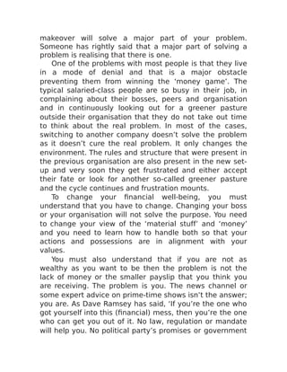 makeover will solve a major part of your problem.
Someone has rightly said that a major part of solving a
problem is realising that there is one.
One of the problems with most people is that they live
in a mode of denial and that is a major obstacle
preventing them from winning the ‘money game’. The
typical salaried-class people are so busy in their job, in
complaining about their bosses, peers and organisation
and in continuously looking out for a greener pasture
outside their organisation that they do not take out time
to think about the real problem. In most of the cases,
switching to another company doesn’t solve the problem
as it doesn’t cure the real problem. It only changes the
environment. The rules and structure that were present in
the previous organisation are also present in the new set-
up and very soon they get frustrated and either accept
their fate or look for another so-called greener pasture
and the cycle continues and frustration mounts.
To change your financial well-being, you must
understand that you have to change. Changing your boss
or your organisation will not solve the purpose. You need
to change your view of the ‘material stuff’ and ‘money’
and you need to learn how to handle both so that your
actions and possessions are in alignment with your
values.
You must also understand that if you are not as
wealthy as you want to be then the problem is not the
lack of money or the smaller payslip that you think you
are receiving. The problem is you. The news channel or
some expert advice on prime-time shows isn’t the answer;
you are. As Dave Ramsey has said, ‘If you’re the one who
got yourself into this (financial) mess, then you’re the one
who can get you out of it. No law, regulation or mandate
will help you. No political party’s promises or government
 
