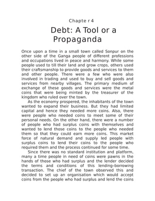 Chapte r 4
Debt: A Tool or a
Propaganda
Once upon a time in a small town called Sonpur on the
other side of the Ganga people of different professions
and occupations lived in peace and harmony. While some
people used to till their land and grow crops, others used
their craftsmanship to provide goods and services to them
and other people. There were a few who were also
involved in trading and used to buy and sell goods and
services from nearby villages. The primary medium of
exchange of these goods and services were the metal
coins that were being minted by the treasurer of the
kingdom who ruled over the town.
As the economy prospered, the inhabitants of the town
wanted to expand their business. But they had limited
capital and hence they needed more coins. Also, there
were people who needed coins to meet some of their
personal needs. On the other hand, there were a number
of people who had surplus coins with themselves and
wanted to lend those coins to the people who needed
them so that they could earn more coins. This market
force of natural demand and supply led people with
surplus coins to lend their coins to the people who
required them and the process continued for some time.
Since there was no standard institution and platform,
many a time people in need of coins were pawns in the
hands of those who had surplus and the lender decided
the terms and conditions of this lending–borrowing
transaction. The chief of the town observed this and
decided to set up an organisation which would accept
coins from the people who had surplus and lend the coins
 