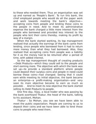 to those who needed them. Thus an organisation was set
up and named as ‘People’s Bank’. To run this bank, the
chief employed people who would do all the paper work
and work towards meeting the bank’s objective—
accepting coins from people and lending these coins to
the people in need. And to meet its administrative
expense the bank charged a little more interest from the
people who borrowed and provided less interest to the
people who lent their coins thereby, making its profit by
way of a margin.
When the bank started working, its top management
realised that actually the earnings of the bank came from
lending, since people who borrowed from it had to return
more money than what they had borrowed. Also, they
realised that accepting coins from people was a liability
for it as the money had to be returned after a period of
time, with added interest.
So the top management thought of creating products
—Debt Products—which they could sell to the people and
start earning more. The objective with which the bank was
set up—to provide a standard platform where people
could deposit their surplus coins and people in need could
borrow those coins—had changed. Seeing that it could
earn while meeting its initial objective, the bank became
an enterprise—a profit-making organisation—and very
soon its main objective became to earn as much as
possible . And to meet its new objective the bank started
selling its Debt Products to people.
One fine day, Vijay, a local trader who was passing by
the bank overheard Thakur, the head of the bank, talking
to his assistant, Mohan.
Thakur : So Mohan, you see we have been able to
meet the public expectation. People are coming to us to
deposit their coins and we have been able to lend those
coins to people who need them.
 
