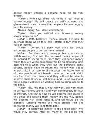 borrow money without a genuine need will be very
difficult.
Thakur : Who says there has to be a real need to
borrow money? We will create an artificial need and
glamourise it in such a way that people will come begging
to us for money.
Mohan : Sorry, Sir, I don’t understand.
Thakur : Have you noticed what borrowed money
allows people to do?
Mohan : With borrowed money, people are able to
purchase items which they can’t afford to buy with their
regular income.
Thakur : Correct. So don’t you think we should
encourage people to borrow more money?
Mohan : But there are so many problems associated
with borrowing. First, with the borrowed money people will
be inclined to spend more. Since they will spend money
which they are yet to earn, there will be no emotional pain
attached to it when they shell out the borrowed coins.
Second, people have to return the money with added
interest. So, in a majority of the cases the future income
of these people will not benefit them but the bank which
has lent them the money and they will not be able to
improve their financial well-being. And, in all likelihood,
these people will keep on working hard to bring income to
the bank.
Thakur : Yes. And that is what we want. We want them
to borrow money, spend it and work continuously to fetch
us interest. And that is how we will become rich sitting in
this office and lending them money. It’s the way people
will become rich going forward. And we would be the
pioneers. Lending money will make people rich and
borrowing money will keep them poor.
Mohan : If borrowing money keeps people poor, why
would they borrow? After all, many of the people who
 