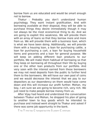 borrow from us are educated and would be smart enough
not to borrow.
Thakur : Probably you don’t understand human
psychology. They want instant gratification. And with
borrowing available at their disposal, they will be able to
purchase things they desire immediately though it may
not always be the most economical thing to do. And we
are going to exploit this weakness. We will provide them
with an array of loans so that they borrow more and more
from us. We will provide them with a business loan, which
is what we have been doing. Additionally, we will provide
them with a housing loan, a loan for purchasing cattle, a
loan for purchasing a cart, a loan for buying household
items and groceries and a loan for general purpose. We
will keep on adding different loan products to our
portfolio. We will make them habitual of borrowing so that
they keep on borrowing all throughout their life by buying
one or the other loan products from our portfolio. And
very soon with the interest earned from these borrowers
we may not need deposits from the public to further lend
them to the borrowers. We will have our own pool of coins
and we would decrease the interest that we pay to our
depositors as our dependency on them would have come
down and this will increase our profit further. Mohan, my
boy, I am sure we are going to become rich, very rich. We
just need to make people borrow money from us.
After Vijay had heard and understood the conversation
between Thakur and Mohan, he dropped his plan of going
to another town to buy goods which he intended to
purchase and instead went straight to Thakur and asked if
there was some job opportunity in the bank.
T he T ime has C hanged but the S ystem C ontinues
 