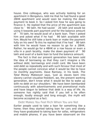 house. One colleague, who was actively looking for an
apartment in Bengaluru, told me that he had found a good
2BHK apartment and would soon be making the down
payment to book it. So I asked him how he was going to
finance it. He replied that the price of the apartment was
close to ` 90 lakh. He had saved ` 20 lakh and would be
using it towards part payment and for the balance amount
of ` 70 lakh, he would avail of a bank loan. Then I poked
him and asked what if he had ` 90 lakh available with
him. Would he still take a bank loan or make the payment
fully on his own? To this he replied that if he had ` 90 lakh
with him he would have no reason to go for a 2BHK.
Rather, he would go for a 4BHK or a row house or even a
villa in a posh locality, make the down payment of ` 90
lakh and avail of a bank loan to fund the balance amount.
The fact is that our present generation has been sold
the idea of borrowing so that they can’t imagine a life
without debt, borrowings and credit card. We have been
sold debt so repeatedly and with such fervour that most of
the people cannot conceive what it would be like to have
no monthly payments. Dave Ramsey, in his book, The
Total Money Makeover says, ‘Just as slaves born into
slavery cannot visualise freedom, we, the present working
generation, don’t know what it would be like to wake up
with no debt on our shoulders.’ We have been bombarded
continuously with advertisements and promotional mails
and have begun to believe that debt is a way of life. As
someone has rightly said that if you tell a lie often
enough, loudly enough and long enough, the myth will
become accepted as a fact.
Debt Makes You Feel Rich When You are Not
Earlier people used to take a loan for something like a
home; then they started taking loan for cars and slowly
they have graduated to taking loan for sofas, refrigerators
and mobile phones. If you have been observant on the
 