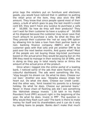 price tags the retailers put on furniture and electronic
goods, you would have noticed that in addition to putting
the retail price of the item, they also stick the EMI
amount. They know that since people spend most of their
salary, a bulk of which goes to pay the last month’s credit
card bill, they won’t have any surplus to purchase a sofa
of ` 50,000. So how do they sell their products? They
can’t wait for their customer to have a surplus of ` 50,000
at his disposal because the customer may never save that
much amount to purchase a sofa. So what do they do?
They provide their customer the ‘not so’ easy EMI option
by allowing him to take a loan from their partner bank or
non- banking finance company (NBFC) and off the
customer goes with that sofa and yet another EMI to be
paid over the next twelve months. And guess what? Most
of the people are not buying those big-ticket purchases
based on the actual price they would be paying but on the
EMI they need to manage in their existing list of EMIs, and
in doing so they pay in total nearly twice or thrice the
amount of the actual price of the product.
Once when I logged into the online portal of a leading
bank, I noticed some of the ads that were flashing on its
colourful dashboard. The ads went something like this,
‘Vijay bought his dream car. Do what he does. Choose our
car loan.’ Another one was: ‘Deepika always shops her
heart out. Do what she does. Choose our credit cards’.
And the other was, ‘Amit treated his parents to a foreign
holiday. Do what he does. Choose our personal loans.’
Never in those chain of flashing ads did I see something
like ‘Abhishek always invests `1.50 lakh in his Public
Provident Fund (PPF) account right in the beginning of the
year. Do what he does. Invest in PPF’. The question is:
Why would they flash such ads? The bank is there to make
money for itself and its shareholders and it can do it only
by selling loans to people. Banks don’t make that much
 
