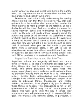 money when you save and invest with them in the rightful
tools, but they do make lots of money when you buy their
loan products and spend your money.
Remember, banks don’t only make money by earning
interest on the loan that they just sold to you, they also
get a cut from the retailers when you use their card or the
internet portal to make payment to the retailers. So it’s a
double benefit for them. And yes, retailers too enjoy this
set-up between banks and themselves as it becomes
easier for them to sell goods without worrying about the
purchasing power of the customer (as customers usually
artificially boost-up their purchasing power by availing of
a loan). No wonder banks spend so much money just to
advertise how you will get a 5 per cent discount or some
kind of cashback when you use their cards to purchase
items from a particular store. I am yet to see an
advertisement where I am offered an additional 1 per cent
or even 0.5 per cent when I invest in some simple tools
such PPF or purchase a term plan insurance from them.
Repetition Turns Myths and Lies into Truth
Repetition, volume and longevity will twist and turn a
myth, or worse, a lie into a commonly accepted way of
doing things. And that is what is happening in today’s
world. The entire population has been lulled into
approving of ghastly deeds and even participating in them
by gradually moving from the truth to a lie. Throughout
history, twisted logic, rationalisation and incremental
changes have allowed normally intelligent people to be
party to ridiculous things. Propaganda and vested
interest, in particular, have played a big part in allowing
these things to happen. This propaganda is not of any
government or political party but of certain groups of
people who want us to think the way it serves their
purpose and who will go to any length to accomplish that
goal. The financial and banking sector, in particular, is
 
