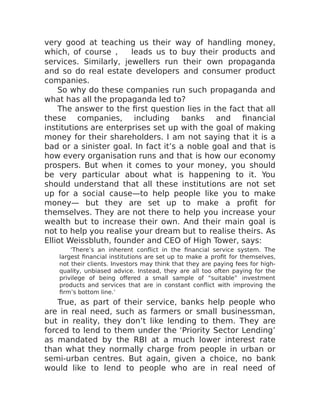 very good at teaching us their way of handling money,
which, of course , leads us to buy their products and
services. Similarly, jewellers run their own propaganda
and so do real estate developers and consumer product
companies.
So why do these companies run such propaganda and
what has all the propaganda led to?
The answer to the first question lies in the fact that all
these companies, including banks and financial
institutions are enterprises set up with the goal of making
money for their shareholders. I am not saying that it is a
bad or a sinister goal. In fact it’s a noble goal and that is
how every organisation runs and that is how our economy
prospers. But when it comes to your money, you should
be very particular about what is happening to it. You
should understand that all these institutions are not set
up for a social cause—to help people like you to make
money— but they are set up to make a profit for
themselves. They are not there to help you increase your
wealth but to increase their own. And their main goal is
not to help you realise your dream but to realise theirs. As
Elliot Weissbluth, founder and CEO of High Tower, says:
‘There’s an inherent conflict in the financial service system. The
largest financial institutions are set up to make a profit for themselves,
not their clients. Investors may think that they are paying fees for high-
quality, unbiased advice. Instead, they are all too often paying for the
privilege of being offered a small sample of “suitable” investment
products and services that are in constant conflict with improving the
firm’s bottom line.’
True, as part of their service, banks help people who
are in real need, such as farmers or small businessman,
but in reality, they don’t like lending to them. They are
forced to lend to them under the ‘Priority Sector Lending’
as mandated by the RBI at a much lower interest rate
than what they normally charge from people in urban or
semi-urban centres. But again, given a choice, no bank
would like to lend to people who are in real need of
 