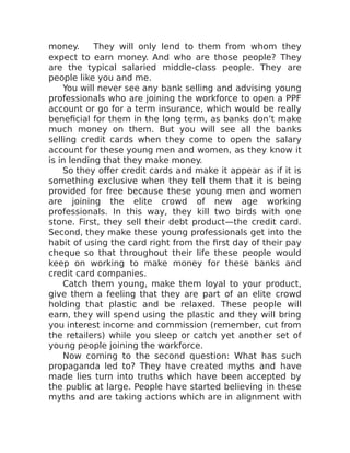 money. They will only lend to them from whom they
expect to earn money. And who are those people? They
are the typical salaried middle-class people. They are
people like you and me.
You will never see any bank selling and advising young
professionals who are joining the workforce to open a PPF
account or go for a term insurance, which would be really
beneficial for them in the long term, as banks don’t make
much money on them. But you will see all the banks
selling credit cards when they come to open the salary
account for these young men and women, as they know it
is in lending that they make money.
So they offer credit cards and make it appear as if it is
something exclusive when they tell them that it is being
provided for free because these young men and women
are joining the elite crowd of new age working
professionals. In this way, they kill two birds with one
stone. First, they sell their debt product—the credit card.
Second, they make these young professionals get into the
habit of using the card right from the first day of their pay
cheque so that throughout their life these people would
keep on working to make money for these banks and
credit card companies.
Catch them young, make them loyal to your product,
give them a feeling that they are part of an elite crowd
holding that plastic and be relaxed. These people will
earn, they will spend using the plastic and they will bring
you interest income and commission (remember, cut from
the retailers) while you sleep or catch yet another set of
young people joining the workforce.
Now coming to the second question: What has such
propaganda led to? They have created myths and have
made lies turn into truths which have been accepted by
the public at large. People have started believing in these
myths and are taking actions which are in alignment with
 