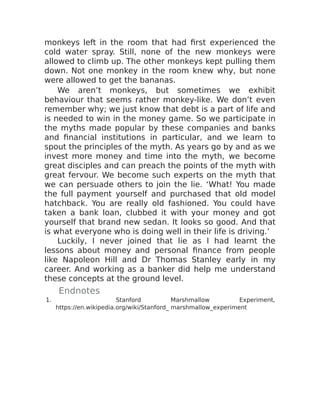 monkeys left in the room that had first experienced the
cold water spray. Still, none of the new monkeys were
allowed to climb up. The other monkeys kept pulling them
down. Not one monkey in the room knew why, but none
were allowed to get the bananas.
We aren’t monkeys, but sometimes we exhibit
behaviour that seems rather monkey-like. We don’t even
remember why; we just know that debt is a part of life and
is needed to win in the money game. So we participate in
the myths made popular by these companies and banks
and financial institutions in particular, and we learn to
spout the principles of the myth. As years go by and as we
invest more money and time into the myth, we become
great disciples and can preach the points of the myth with
great fervour. We become such experts on the myth that
we can persuade others to join the lie. ‘What! You made
the full payment yourself and purchased that old model
hatchback. You are really old fashioned. You could have
taken a bank loan, clubbed it with your money and got
yourself that brand new sedan. It looks so good. And that
is what everyone who is doing well in their life is driving.’
Luckily, I never joined that lie as I had learnt the
lessons about money and personal finance from people
like Napoleon Hill and Dr Thomas Stanley early in my
career. And working as a banker did help me understand
these concepts at the ground level.
Endnotes
1. ​ Stanford Marshmallow Experiment,
https://en.wikipedia.org/wiki/Stanford_ marshmallow_experiment
 