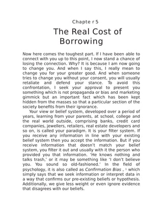 Chapte r 5
The Real Cost of
Borrowing
Now here comes the toughest part. If I have been able to
connect with you up to this point, I now stand a chance of
losing the connection. Why? It is because I am now going
to change you. And when I say this, I really mean to
change you for your greater good. And when someone
tries to change you without your consent, you will usually
retaliate and defend your stance. To avoid this
confrontation, I seek your approval to present you
something which is not propaganda or bias and marketing
gimmick but an important fact which has been kept
hidden from the masses so that a particular section of the
society benefits from their ignorance.
Your view or belief system, developed over a period of
years, learning from your parents, at school, college and
the real world outside, comprising banks, credit card
companies, jewellers, retailers, real estate developers and
so on, is called your paradigm. It is your filter system. If
you receive any information in line with your existing
belief system then you accept the information. But if you
receive information that doesn’t match your belief
system, you filter it out and usually with it the person who
provided you that information. ‘He knows nothing and
talks trash,’ or it may be something like ‘I don’t believe
you. You sound so old-fashioned.’ In the field of
psychology, it is also called as Confirmation Bias , 1 which
simply says that we seek information or interpret data in
a way that confirms our pre-existing beliefs or hypothesis.
Additionally, we give less weight or even ignore evidence
that disagrees with our beliefs.
 