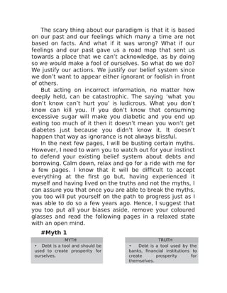 The scary thing about our paradigm is that it is based
on our past and our feelings which many a time are not
based on facts. And what if it was wrong? What if our
feelings and our past gave us a road map that sent us
towards a place that we can’t acknowledge, as by doing
so we would make a fool of ourselves. So what do we do?
We justify our actions. We justify our belief system since
we don’t want to appear either ignorant or foolish in front
of others.
But acting on incorrect information, no matter how
deeply held, can be catastrophic. The saying ‘what you
don’t know can’t hurt you’ is ludicrous. What you don’t
know can kill you. If you don’t know that consuming
excessive sugar will make you diabetic and you end up
eating too much of it then it doesn’t mean you won’t get
diabetes just because you didn’t know it. It doesn’t
happen that way as ignorance is not always blissful.
In the next few pages, I will be busting certain myths.
However, I need to warn you to watch out for your instinct
to defend your existing belief system about debts and
borrowing. Calm down, relax and go for a ride with me for
a few pages. I know that it will be difficult to accept
everything at the first go but, having experienced it
myself and having lived on the truths and not the myths, I
can assure you that once you are able to break the myths,
you too will put yourself on the path to progress just as I
was able to do so a few years ago. Hence, I suggest that
you too put all your biases aside, remove your coloured
glasses and read the following pages in a relaxed state
with an open mind.
#Myth 1
MYTH TRUTH
• Debt is a tool and should be
used to create prosperity for
ourselves.
• Debt is a tool used by the
banks, financial institutions to
create prosperity for
themselves.
 