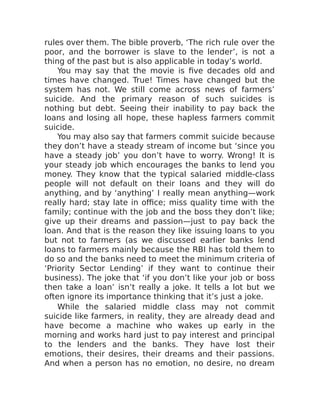 rules over them. The bible proverb, ‘The rich rule over the
poor, and the borrower is slave to the lender’, is not a
thing of the past but is also applicable in today’s world.
You may say that the movie is five decades old and
times have changed. True! Times have changed but the
system has not. We still come across news of farmers’
suicide. And the primary reason of such suicides is
nothing but debt. Seeing their inability to pay back the
loans and losing all hope, these hapless farmers commit
suicide.
You may also say that farmers commit suicide because
they don’t have a steady stream of income but ‘since you
have a steady job’ you don’t have to worry. Wrong! It is
your steady job which encourages the banks to lend you
money. They know that the typical salaried middle-class
people will not default on their loans and they will do
anything, and by ‘anything’ I really mean anything—work
really hard; stay late in office; miss quality time with the
family; continue with the job and the boss they don’t like;
give up their dreams and passion—just to pay back the
loan. And that is the reason they like issuing loans to you
but not to farmers (as we discussed earlier banks lend
loans to farmers mainly because the RBI has told them to
do so and the banks need to meet the minimum criteria of
‘Priority Sector Lending’ if they want to continue their
business). The joke that ‘if you don’t like your job or boss
then take a loan’ isn’t really a joke. It tells a lot but we
often ignore its importance thinking that it’s just a joke.
While the salaried middle class may not commit
suicide like farmers, in reality, they are already dead and
have become a machine who wakes up early in the
morning and works hard just to pay interest and principal
to the lenders and the banks. They have lost their
emotions, their desires, their dreams and their passions.
And when a person has no emotion, no desire, no dream
 