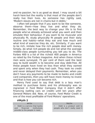 and no passion, he is as good as dead. I may sound a bit
harsh here but the reality is that most of the people don’t
really live their lives. As someone has rightly said,
‘Modern slaves are not in chains but in debts.’
I often tell people that if you want to be like someone,
observe them—how they live and what they do.
Remember, the best way to change your life is to find
people who’ve already achieved what you want and then
emulate their behaviour. If you want to be muscular and
physically fit, study physically fit people and their daily
routine and habits—what they eat and how much and
what kind of exercise they do, etc. Similarly, if you want
to be rich, imitate how the rich people deal with money.
Simply, do what rich people do and not what the average
middle-class people surrounding you tell you to do. The
Forbes 400 is a list of the richest 400 people in America
as rated by the Forbes magazine. And when these richest
men were surveyed, 75 per cent of them said the best
way to build wealth is to become and stay debt-free. All
these people have lived on less than what they earned
and spent only when they had cash. They took no credit
and never delayed their payments. Remember, when you
don’t have any payments to be made to banks and credit
card companies, then you will have more money to invest
and that is how you can become rich.
Henry Ford used to say that debt is a lazy man’s
method to purchase items and his philosophy was so
ingrained in Ford Motor Company that it didn’t offer
financing (selling cars on credit) until ten years after
General Motors did. Now, of course, Ford Motor Credit is
one of the most profitable of Ford Motors’ operations.
#Myth 2
MYTH TRUTH
• Debt is a service that banks
and financial institutions
provide to the people in need.
• Debt is a product sold to
people who don’t really need it
 