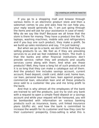 by creating an artificial need for
it.
If you go to a shopping mall and browse through
various items in an electronic product store and then a
salesman comes to you and asks how he can help you,
your reply would generally be, ‘I am just going through
the items and will ask for your assistance in case of need.’
Why do we say like that? Because we all know that the
store is there for money. They have a product line like TV,
laptops, washing machines, mobile sets and refrigerators
and if you buy one such product, they make a profit. So
we build up sales resistance and say, ‘I’m just looking’.
But when we go to a bank, we don’t think that they are
selling products to us. We feel as if they are providing
services to us and we feel indebted to them. The truth is
that the banks and other financial institutions don’t
provide service; rather they sell products and usually
services come along with them. And what are those
products? Well, they have a long list of such products and
it is so long that they can make a catalogue out of them.
And the product line includes savings account, current
account, fixed deposit, credit card, debit card, home loan,
car loan, personal loan, gold loan, loan against property,
commercial loan, education loan and all these products
once sold to a customer like you and me bring profit to
the bank.
And that is why almost all the employees of the bank
are trained to sell the products. Just try to visit any bank
with a request to open a simple fixed deposit or a savings
account and while your request will be honoured, you will
be bombarded with information on various banking
products such as insurance, loans, unit linked insurance
plans (ULIPs) etc. and how the bank is committed to
increase the wealth for its customer and how they care for
their customers’ prosperity. Cross-selling is what this is
 