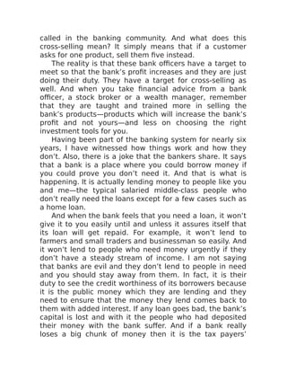 called in the banking community. And what does this
cross-selling mean? It simply means that if a customer
asks for one product, sell them five instead.
The reality is that these bank officers have a target to
meet so that the bank’s profit increases and they are just
doing their duty. They have a target for cross-selling as
well. And when you take financial advice from a bank
officer, a stock broker or a wealth manager, remember
that they are taught and trained more in selling the
bank’s products—products which will increase the bank’s
profit and not yours—and less on choosing the right
investment tools for you.
Having been part of the banking system for nearly six
years, I have witnessed how things work and how they
don’t. Also, there is a joke that the bankers share. It says
that a bank is a place where you could borrow money if
you could prove you don’t need it. And that is what is
happening. It is actually lending money to people like you
and me—the typical salaried middle-class people who
don’t really need the loans except for a few cases such as
a home loan.
And when the bank feels that you need a loan, it won’t
give it to you easily until and unless it assures itself that
its loan will get repaid. For example, it won’t lend to
farmers and small traders and businessman so easily. And
it won’t lend to people who need money urgently if they
don’t have a steady stream of income. I am not saying
that banks are evil and they don’t lend to people in need
and you should stay away from them. In fact, it is their
duty to see the credit worthiness of its borrowers because
it is the public money which they are lending and they
need to ensure that the money they lend comes back to
them with added interest. If any loan goes bad, the bank’s
capital is lost and with it the people who had deposited
their money with the bank suffer. And if a bank really
loses a big chunk of money then it is the tax payers’
 