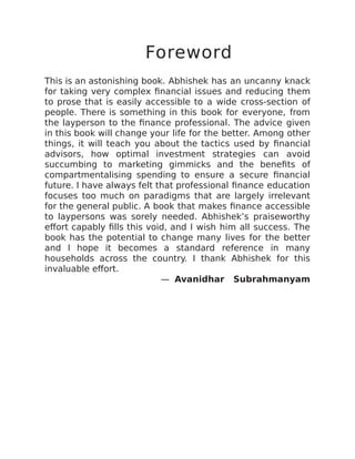 Foreword
This is an astonishing book. Abhishek has an uncanny knack
for taking very complex financial issues and reducing them
to prose that is easily accessible to a wide cross-section of
people. There is something in this book for everyone, from
the layperson to the finance professional. The advice given
in this book will change your life for the better. Among other
things, it will teach you about the tactics used by financial
advisors, how optimal investment strategies can avoid
succumbing to marketing gimmicks and the benefits of
compartmentalising spending to ensure a secure financial
future. I have always felt that professional finance education
focuses too much on paradigms that are largely irrelevant
for the general public. A book that makes finance accessible
to laypersons was sorely needed. Abhishek’s praiseworthy
effort capably fills this void, and I wish him all success. The
book has the potential to change many lives for the better
and I hope it becomes a standard reference in many
households across the country. I thank Abhishek for this
invaluable effort.
— Avanidhar Subrahmanyam
 